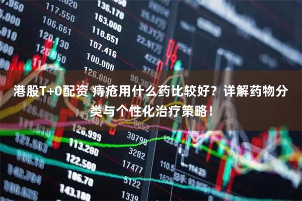 港股T+0配资 痔疮用什么药比较好？详解药物分类与个性化治疗策略！