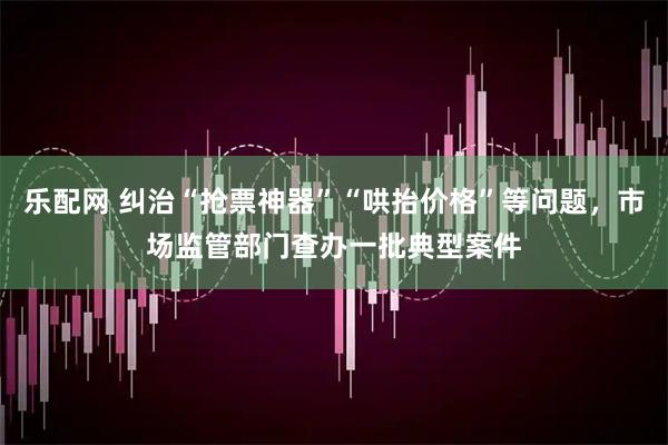 乐配网 纠治“抢票神器”“哄抬价格”等问题，市场监管部门查办一批典型案件